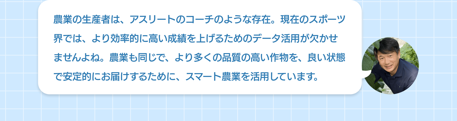 農業の生産者は、アスリートのコーチのような存在。現在のスポーツ界では、より効率的に高い成績を上げるためのデータ活用が欠かせませんよね。農業も同じで、より多くの品質の高い作物を、良い状態で安定的にお届けするために、スマート農業を活用しています。