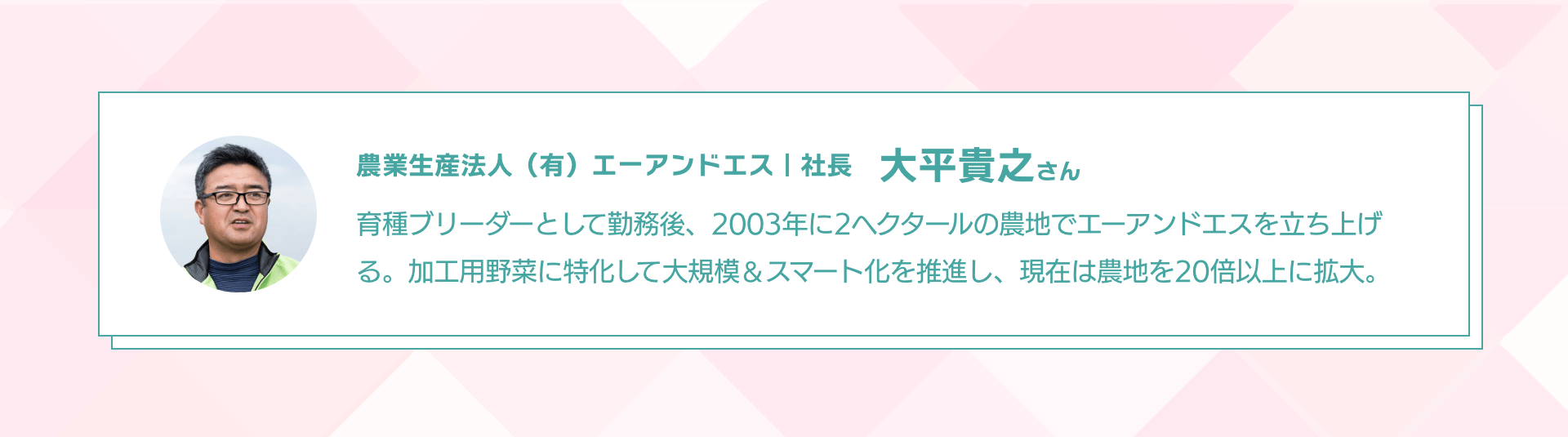 農業生産法人（有）エーアンドエス｜社長 大平貴之さん 育種ブリーダーとして勤務後、2003年に2ヘクタールの農地でエーアンドエスを立ち上げる。加工用野菜に特化して大規模＆スマート化を推進し、現在は農地を20倍以上に拡大。