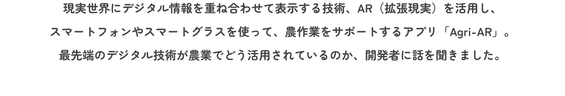 現実世界にデジタル情報を重ね合わせて表示する技術、AR（拡張現実）を活用し、スマートフォンやスマートグラスを使って、農作業をサポートするアプリ「Agri-AR」。最先端のデジタル技術が農業でどう活用されているのか、開発者に話を聞きました。