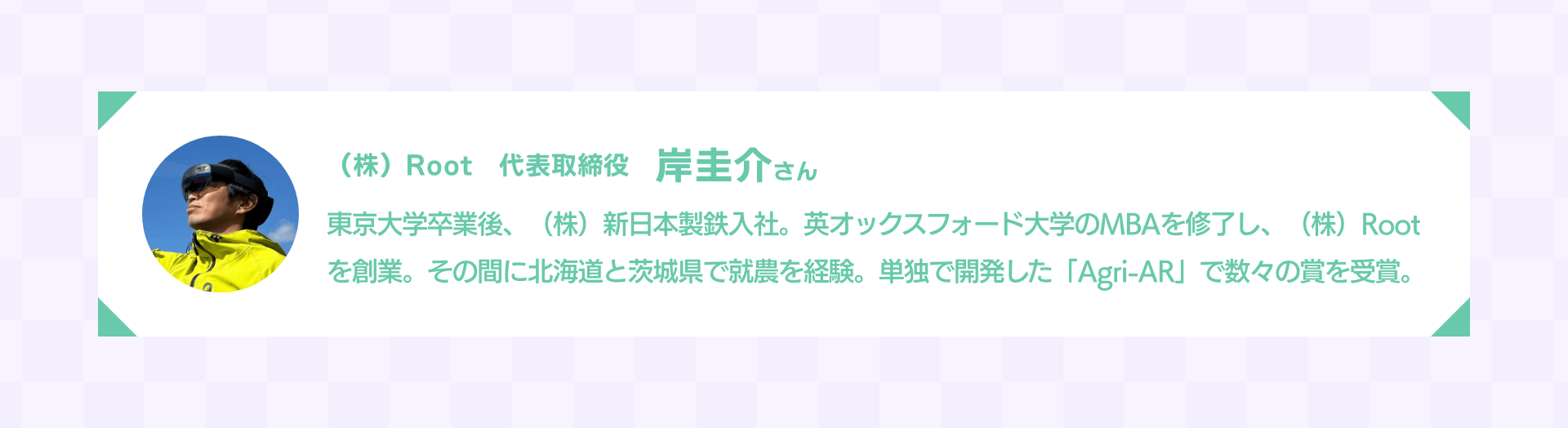 （株）Root　代表取締役 岸圭介さん｜東京大学卒業後、（株）新日本製鉄入社。英オックスフォード大学のMBAを修了し、（株）Rootを創業。その間に北海道と茨城県で就農を経験。単独で開発した「Agri-AR」で数々の賞を受賞。