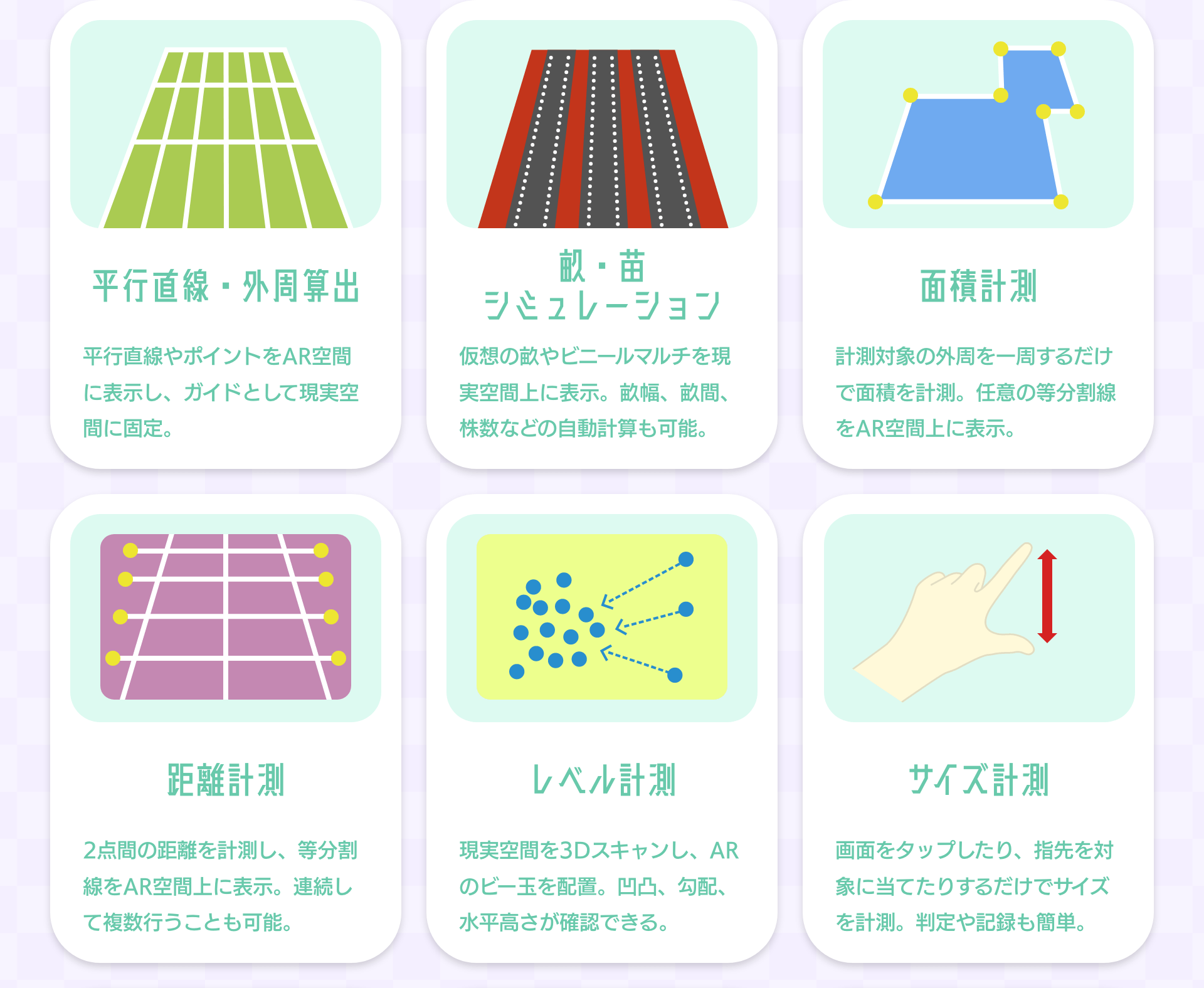 平行直線・外周算出 平行直線やポイントをAR空間に表示し、ガイドとして現実空間に固定。｜畝・苗シミュレーション 仮想の畝やビニールマルチを現実空間上に表示。畝幅、畝間、株数などの自動計算も可能。｜面積計測 計測対象の外周を一周するだけで面積を計測。任意の等分割線をAR空間上に表示。｜距離計測 2点間の距離を計測し、等分割線をAR空間上に表示。連続して複数行うことも可能。｜レベル計測 現実空間を3Dスキャンし、ARのビー玉を配置。凹凸、勾配、水平高さが確認できる。｜サイズ計測 画面をタップしたり、指先を対象に当てたりするだけでサイズを計測。判定や記録も簡単。
