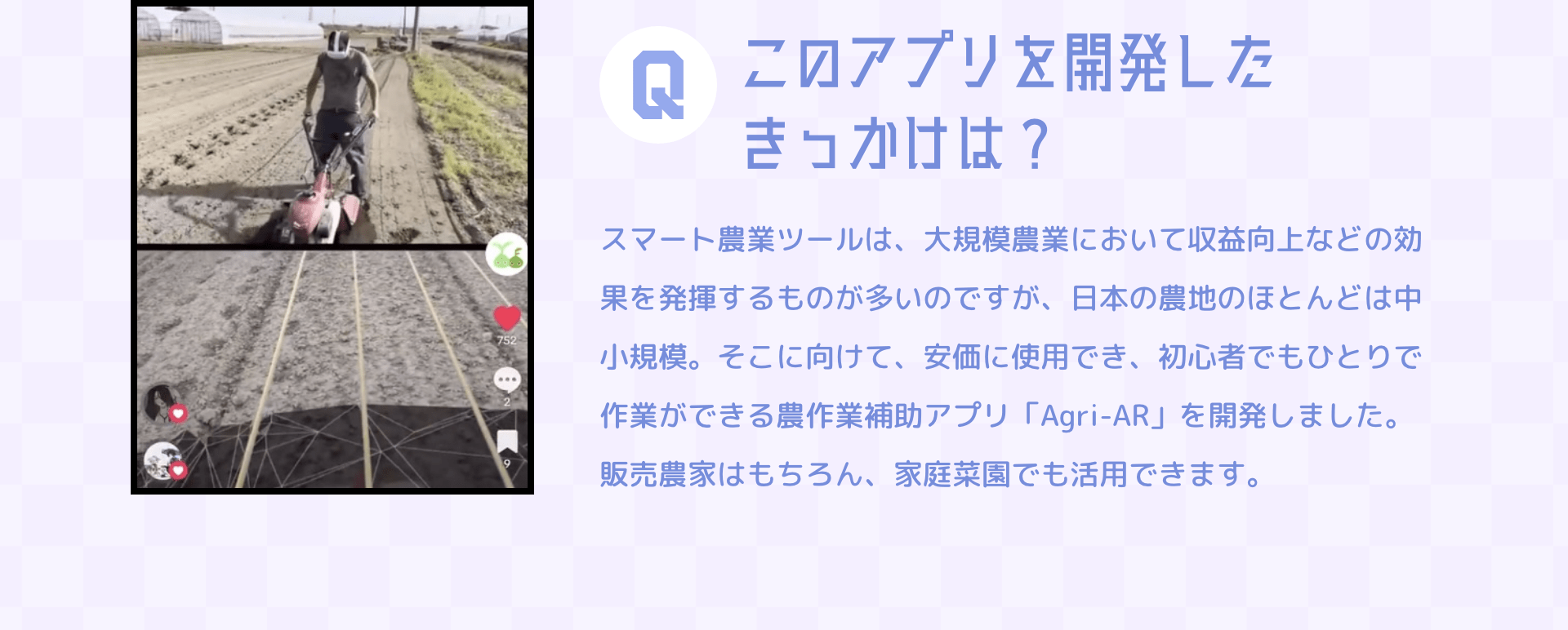 Qこのアプリを開発したきっかけは？　スマート農業ツールは、大規模農業において収益向上などの効果を発揮するものが多いのですが、日本の農地のほとんどは中小規模。そこに向けて、安価に使用でき、初心者でもひとりで作業ができる農作業補助アプリ「Agri-AR」を開発しました。販売農家はもちろん、家庭菜園でも活用できます。