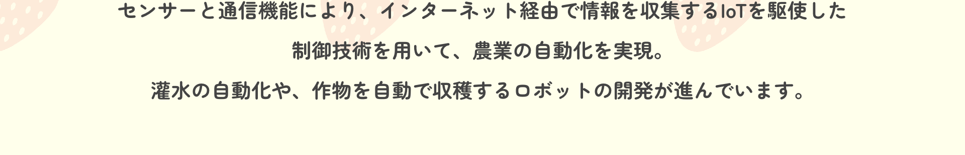 センサーと通信機能により、インターネット経由で情報を収集するIoTを駆使した制御技術を用いて、農業の自動化を実現。灌水の自動化や、作物を自動で収穫するロボットの開発が進んでいます。