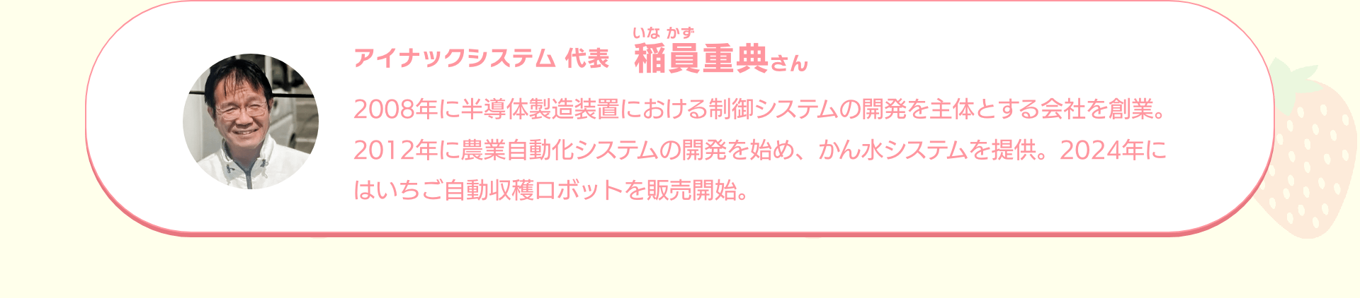 アイナックシステム 代表 稲員重典さん｜2008年に半導体製造装置における制御システムの開発を主体とする会社を創業。2012年に農業自動化システムの開発を始め、かん水システムを提供。2024年にはいちご自動収穫ロボットを販売開始。