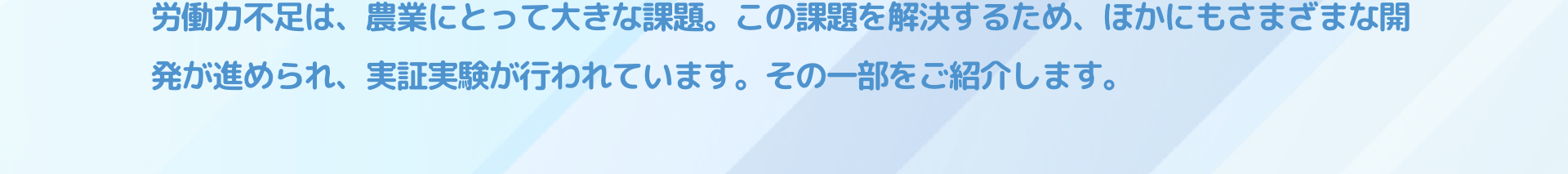 労働力不足は、農業にとって大きな課題。この課題を解決するため、ほかにもさまざまな開発が進められ、実証実験が行われています。その一部をご紹介します。