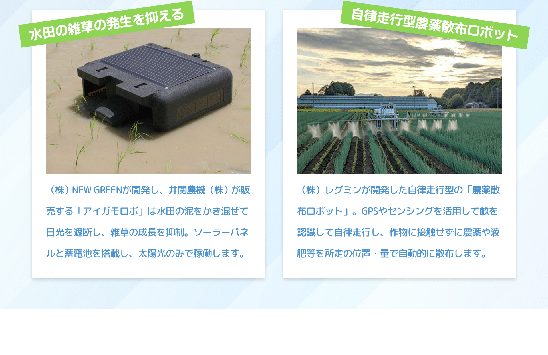 水田の雑草の発生を抑える　（株）NEW GREENが開発し、井関農機（株）が販売する「アイガモロボ」は水田の泥をかき混ぜて日光を遮断し、雑草の成長を抑制。ソーラーパネルと蓄電池を搭載し、太陽光のみで稼働します。｜自律走行型農薬散布ロボット　（株）レグミンが開発した自律走行型の「農薬散布ロボット」。GPSやセンシングを活用して畝を認識して自律走行し、作物に接触せずに農薬や液肥等を所定の位置・量で自動的に散布します。