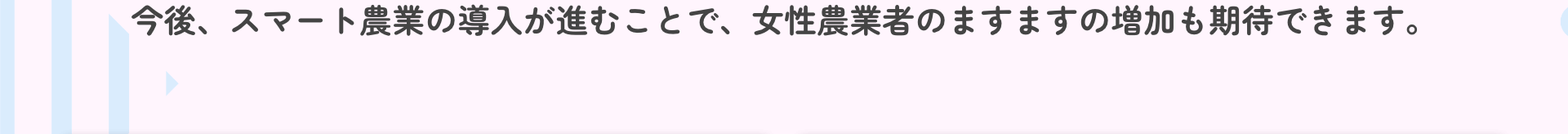 今後、スマート農業の導入が進むことで、女性農業者のますますの増加も期待できます。