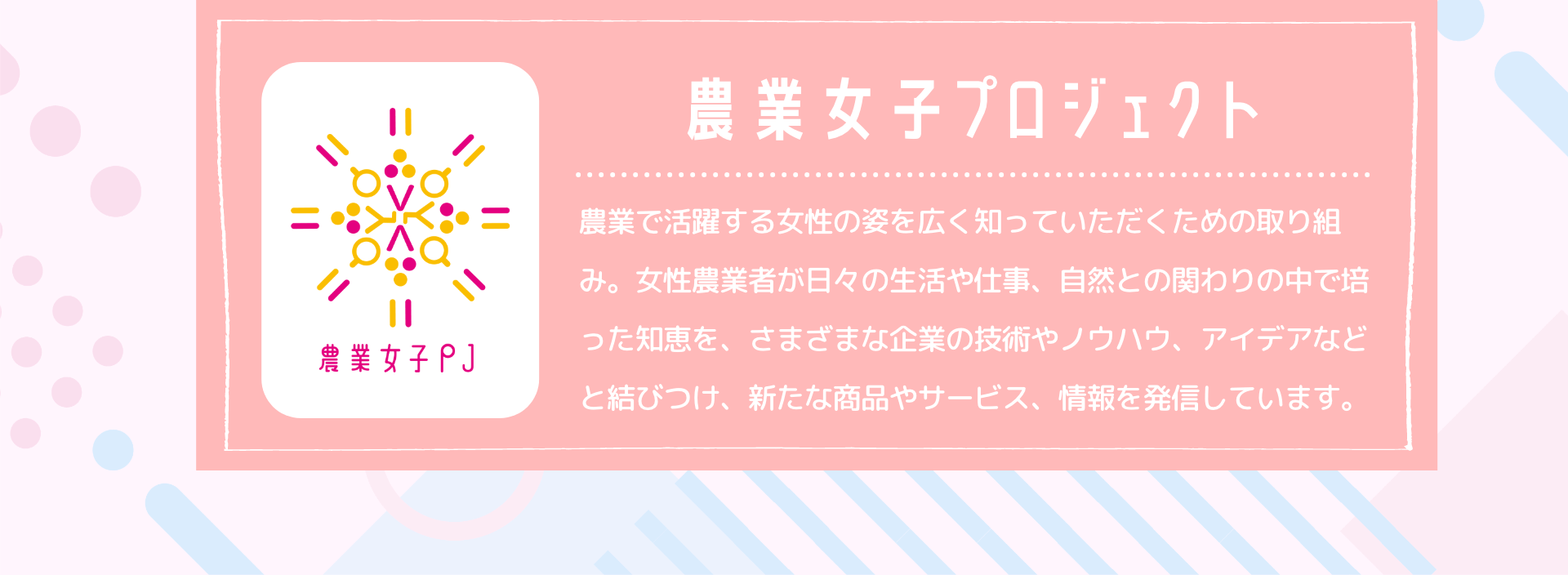 農業女子プロジェクト　農業で活躍する女性の姿を広く知っていただくための取り組み。女性農業者が日々の生活や仕事、自然との関わりの中で培った知恵を、さまざまな企業の技術やノウハウ、アイデアなどと結びつけ、新たな商品やサービス、情報を発信しています。