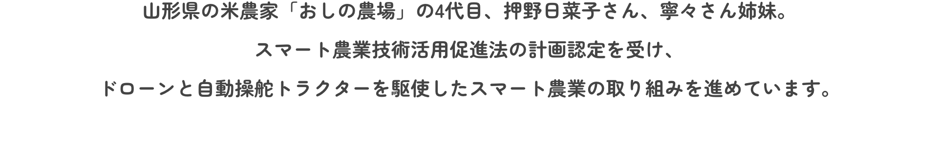 山形県の米農家「おしの農場」の4代目、押野日菜子さん、寧々さん姉妹。スマート農業技術活用促進法の計画認定を受け、ドローンと自動操舵トラクターを駆使したスマート農業の取り組みを進めています。