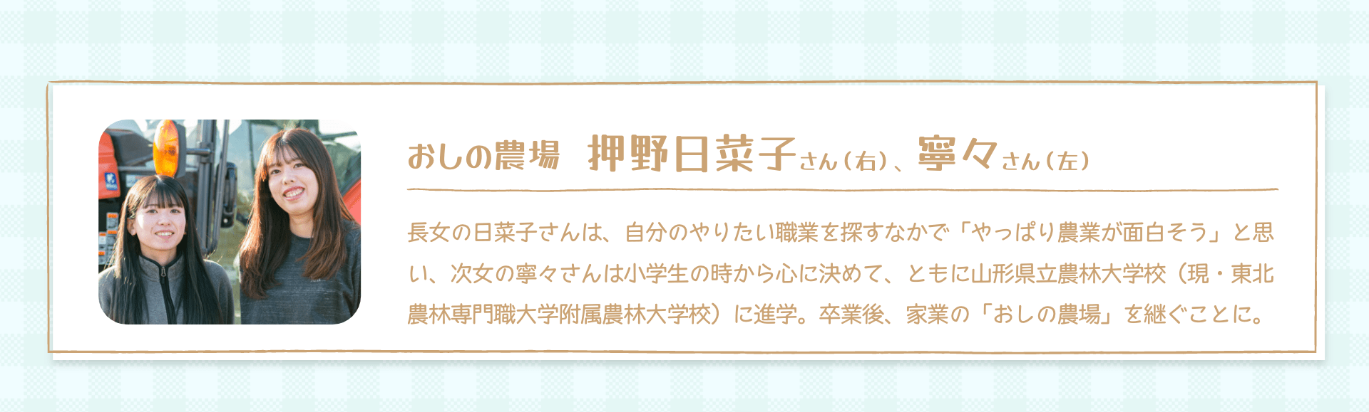 おしの農場 押野日菜子さん（右）、寧々さん（左）｜長女の日菜子さんは、自分のやりたい職業を探すなかで「やっぱり農業が面白そう」と思い、次女の寧々さんは小学生の時から心に決めて、ともに山形県立農林大学校（現・東北農林専門職大学附属農林大学校）に進学。卒業後、家業の「おしの農場」を継ぐことに。