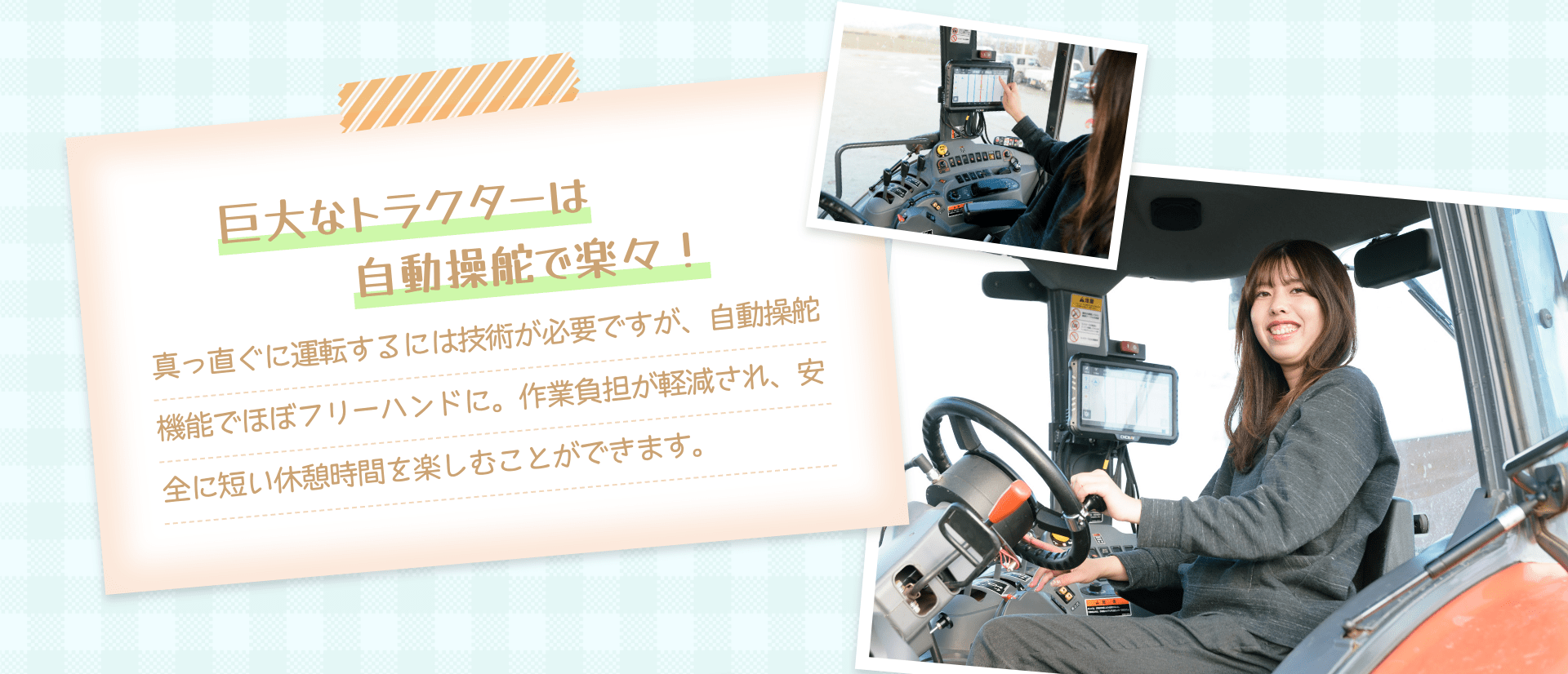 巨大なトラクターは自動操舵で楽々！ 真っ直ぐに運転するには技術が必要ですが、自動操舵機能でほぼフリーハンドに。作業負担が軽減され、安全に短い休憩時間を楽しむことができます。