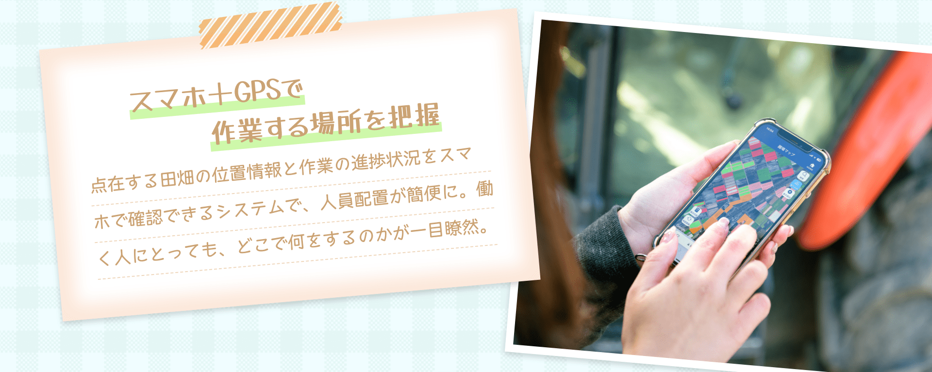 スマホ＋GPSで作業する場所を把握 点在する田畑の位置情報と作業の進捗状況をスマホで確認できるシステムで、人員配置が簡便に。働く人にとっても、どこで何をするのかが一目瞭然。