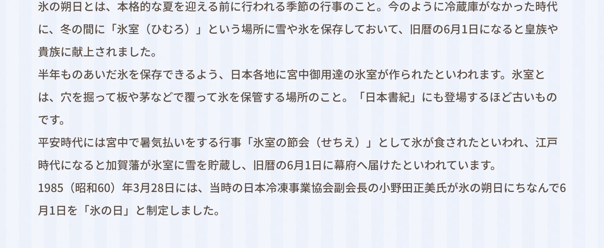 氷の朔日とは、本格的な夏を迎える前に行われる季節の行事のこと。今のように冷蔵庫がなかった時代に、冬の間に「氷室（ひむろ）」という場所に雪や氷を保存しておいて、旧暦の6月1日になると皇族や貴族に献上されました。 半年ものあいだ氷を保存できるよう、日本各地に宮中御用達の氷室が作られたといわれます。氷室とは、穴を掘って板や茅などで覆って氷を保管する場所のこと。「日本書紀」にも登場するほど古いものです。 平安時代には宮中で暑気払いをする行事「氷室の節会（せちえ）」として氷が食されたといわれ、江戸時代になると加賀藩が氷室に雪を貯蔵し、旧暦の6月1日に幕府へ届けたといわれています。 1985（昭和60）年3月28日には、当時の日本冷凍事業協会副会長の小野田正美氏が氷の朔日にちなんで6月1日を「氷の日」と制定しました。