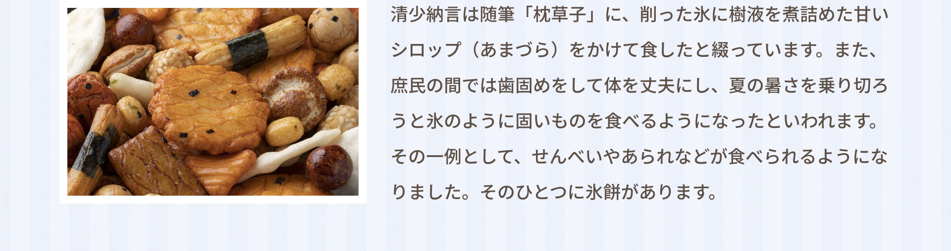 清少納言は随筆「枕草子」に、削った氷に樹液を煮詰めた甘いシロップ（あまづら）をかけて食したと綴っています。また、庶民の間では歯固めをして体を丈夫にし、夏の暑さを乗り切ろうと氷のように固いものを食べるようになったといわれます。その一例として、せんべいやあられなどが食べられるようになりました。そのひとつに氷餅があります。