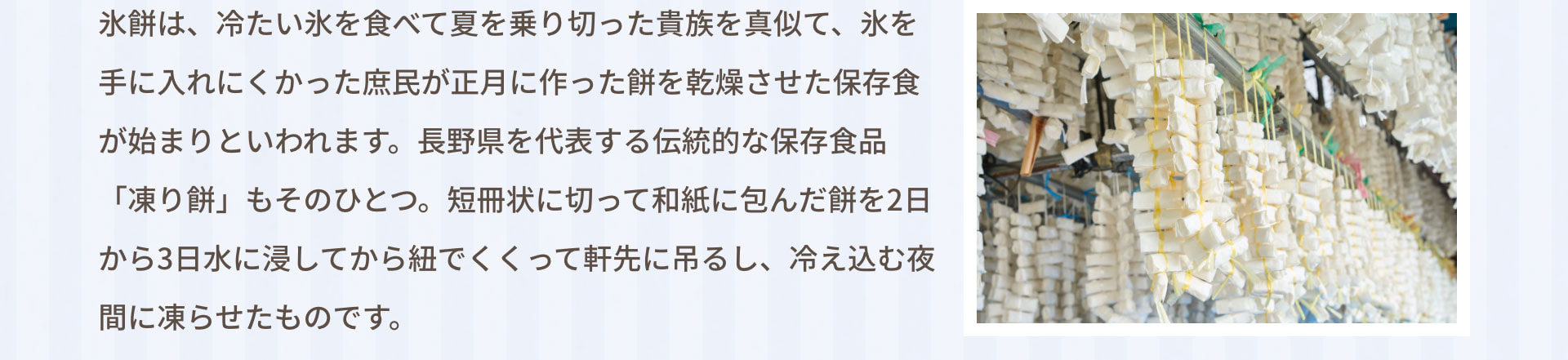 氷餅は、冷たい氷を食べて夏を乗り切った貴族を真似て、氷を手に入れにくかった庶民が正月に作った餅を乾燥させた保存食が始まりといわれます。長野県を代表する伝統的な保存食品「凍り餅」もそのひとつ。短冊状に切って和紙に包んだ餅を2日から3日水に浸してから紐でくくって軒先に吊るし、冷え込む夜間に凍らせたものです。