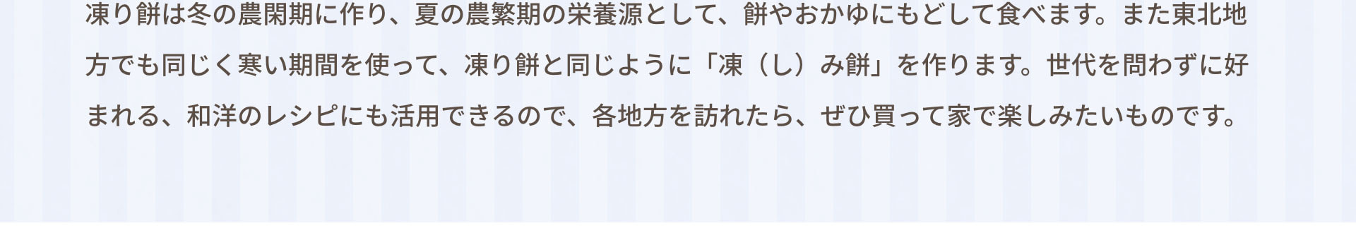 凍り餅は冬の農閑期に作り、夏の農繁期の栄養源として、餅やおかゆにもどして食べます。また東北地方でも同じく寒い期間を使って、凍り餅と同じように「凍（し）み餅」を作ります。世代を問わずに好まれる、和洋のレシピにも活用できるので、各地方を訪れたら、ぜひ買って家で楽しみたいものです。