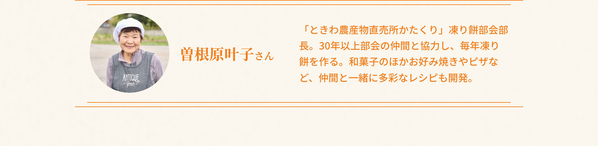 曽根原叶子さん - 「ときわ農産物直売所かたくり」凍り餅部会部長。30年以上部会の仲間と協力し、毎年凍り餅を作る。和菓子のほかお好み焼きやピザなど、仲間と一緒に多彩なレシピも開発。