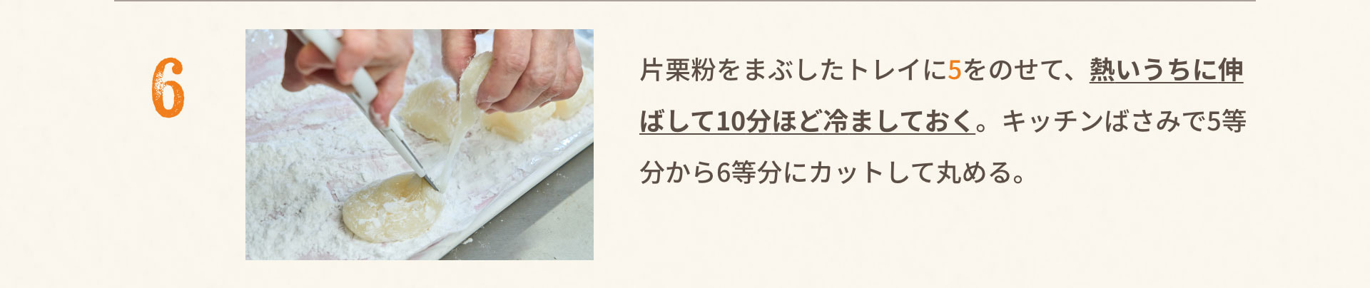 6.片栗粉をまぶしたトレイに5をのせて、熱いうちに伸ばして10分ほど冷ましておく。キッチンばさみで5等分から6等分にカットして丸める。