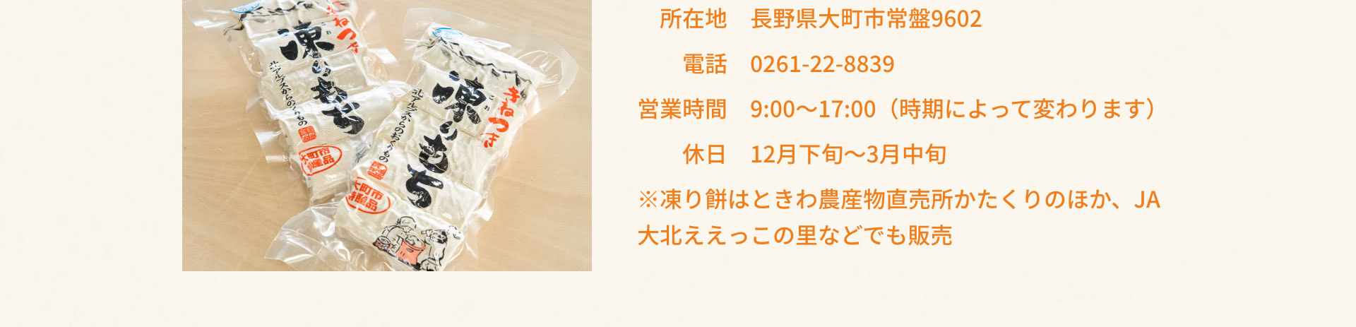 所在地 長野県大町市常盤9602 電話 0261-22-8839 営業時間 9:00~17:00 (時期によって変わります) 休日 12月下旬~3月中旬 ※凍り餅はときわ農産物直売所かたくりのほか、JA 大北ええっこの里などでも販売
