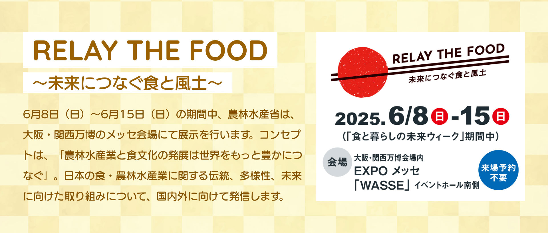 RELAY THE FOOD ~未来につなぐ食と風土~ 6月8日 (日) ~6月15日 (日) の期間中、 農林水産省は、 大阪・関西万博のメッセ会場にて展示を行います。 コンセプトは、「農林水産業と食文化の発展は世界をもっと豊かにつなぐ」。 日本の食 農林水産業に関する伝統、多様性、未来に向けた取り組みについて、国内外に向けて発信します。 RELAY THE FOOD 未来につなぐ食と風土 2025.6/8（日）-15（日） ( 「食と暮らしの未来ウィーク」 期間中) 会場 大阪・関西万博会場内 EXPO メッセ 「WASSE」 イベントホール南側 来場予約不要