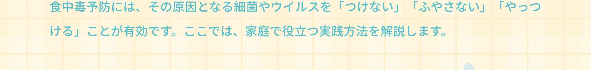 食中毒予防には、その原因となる細菌やウイルスを「つけない」「ふやさない」「やっつける」ことが有効です。ここでは、家庭で役立つ実践方法を解説します。