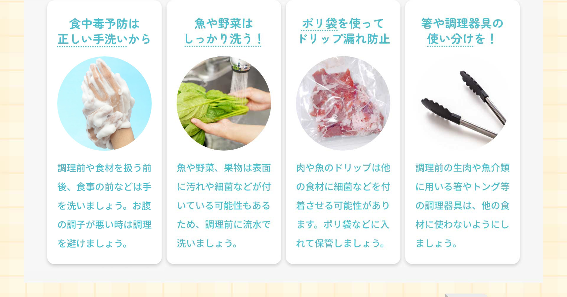 食中毒予防は正しい手洗いから：調理前や食材を扱う前後、食事の前などは手を洗いましょう。お腹の調子が悪い時は調理を避けましょう。　魚や野菜はしっかり洗う！：魚や野菜、果物は表面に汚れや細菌などが付いている可能性もあるため、調理前に流水で洗いましょう。　ポリ袋を使ってドリップ漏れ防止：肉や魚のドリップは他の食材に細菌などを付着させる可能性があります。ポリ袋などに入れて保管しましょう。　箸や調理器具の使い分けを！：調理前の生肉や魚介類に用いる箸やトング等の調理器具は、他の食材に使わないようにしましょう。