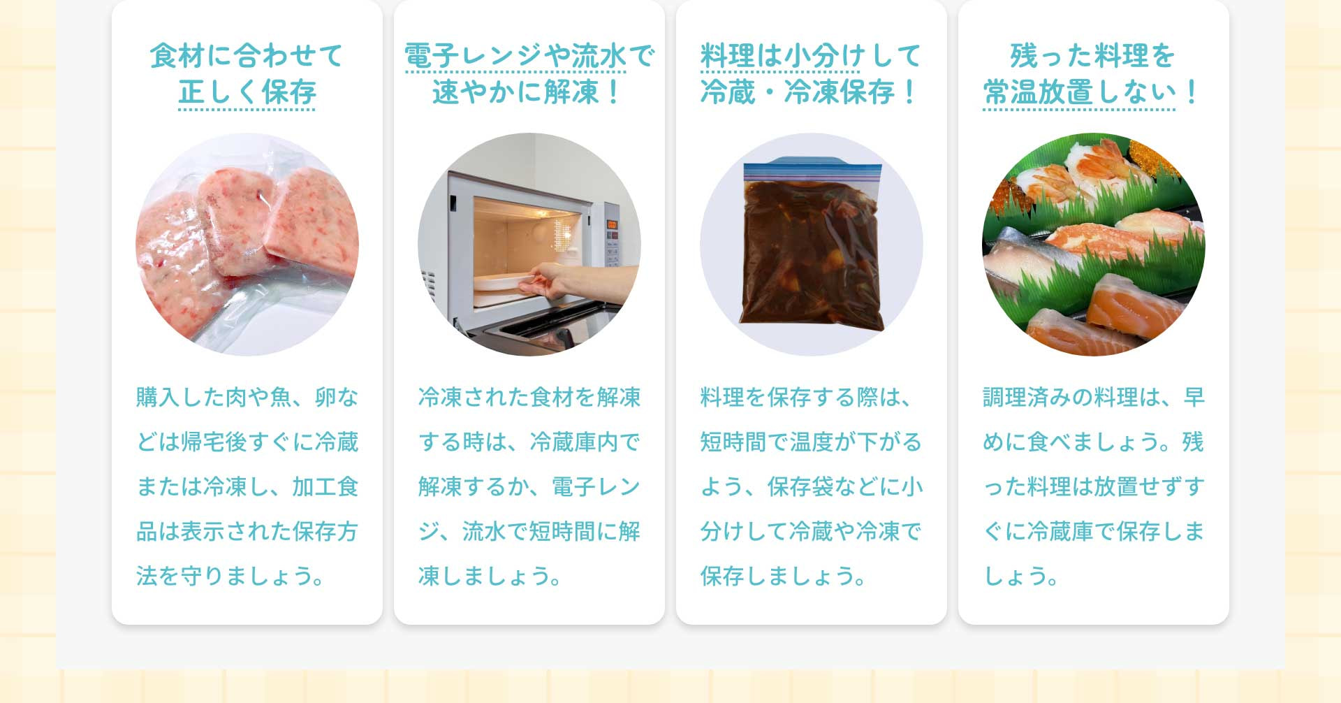 食材に合わせて正しく保存：購入した肉や魚、卵などは帰宅後すぐに冷蔵または冷凍し、加工食品は表示された保存方法を守りましょう。　電子レンジや流水で速やかに解凍！：冷凍された食材を解凍する時は、冷蔵庫内で解凍するか、電子レンジ、流水で短時間に解凍しましょう。　料理は小分けして冷蔵・冷凍保存！：料理を保存する際は、短時間で温度が下がるよう、保存袋などに小分けして冷蔵や冷凍で保存しましょう。　残った料理を常温放置しない！：調理済みの料理は、早めに食べましょう。残った料理は放置せずすぐに冷蔵庫で保存しましょう。