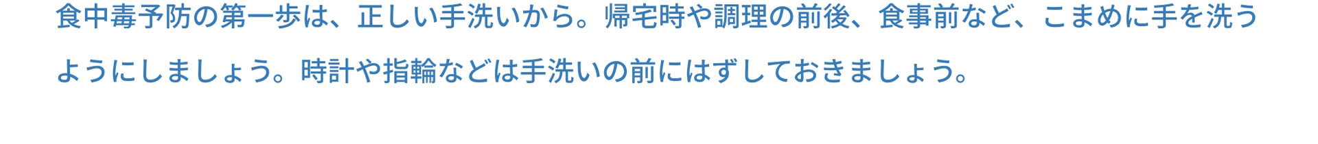 食中毒予防の第一歩は、正しい手洗いから。帰宅時や調理の前後、食事前など、こまめに手を洗うようにしましょう。時計や指輪などは手洗いの前にはずしておきましょう。