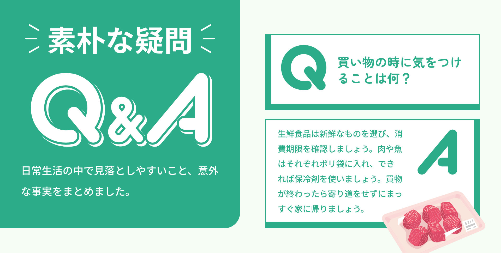 素朴な疑問Q&A 日常生活の中で見落としやすいこと、意外な事実をまとめました。　Q買い物の時に気をつけることは何？　A生鮮食品は新鮮なものを選び、消費期限を確認しましょう。肉や魚はそれぞれポリ袋に入れ、できれば保冷剤を使いましょう。買物が終わったら寄り道をせずにまっすぐ家に帰りましょう。