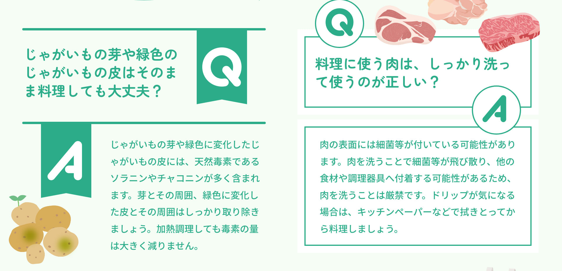 Qじゃがいもの芽や緑色のじゃがいもの皮はそのまま料理しても大丈夫？　Aじゃがいもの芽や緑色に変化したじゃがいもの皮には、天然毒素であるソラニンやチャコニンが多く含まれます。芽とその周囲、緑色に変化した皮とその周囲はしっかり取り除きましょう。加熱調理しても毒素の量は大きく減りません。Q料理に使う肉は、しっかり洗って使うのが正しい？　A肉の表面には細菌等が付いている可能性があります。肉を洗うことで細菌等が飛び散り、他の食材や調理器具へ付着する可能性があるため、肉を洗うことは厳禁です。ドリップが気になる場合は、キッチンペーパーなどで拭きとってから料理しましょう。