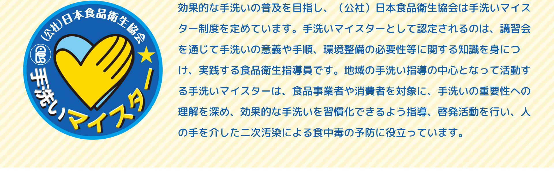 （公社）日本食品衛生協会手洗いマイスター　効果的な手洗いの普及を目指し、（公社）日本食品衛生協会は手洗いマイスター制度を定めています。手洗いマイスターとして認定されるのは、講習会を通じて手洗いの意義や手順、環境整備の必要性等に関する知識を身につけ、実践する食品衛生指導員です。地域の手洗い指導の中心となって活動する手洗いマイスターは、食品事業者や消費者を対象に、手洗いの重要性への理解を深め、効果的な手洗いを習慣化できるよう指導、啓発活動を行い、人の手を介した二次汚染による食中毒の予防に役立っています。