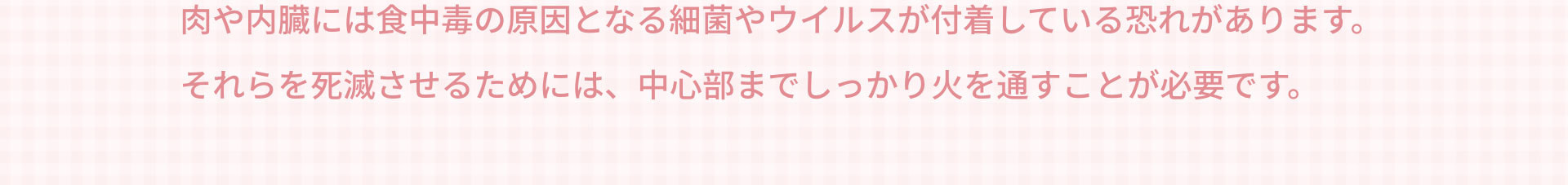 肉や内臓には食中毒の原因となる細菌やウイルスが付着している恐れがあります。それらを死滅させるためには、中心部までしっかり火を通すことが必要です。