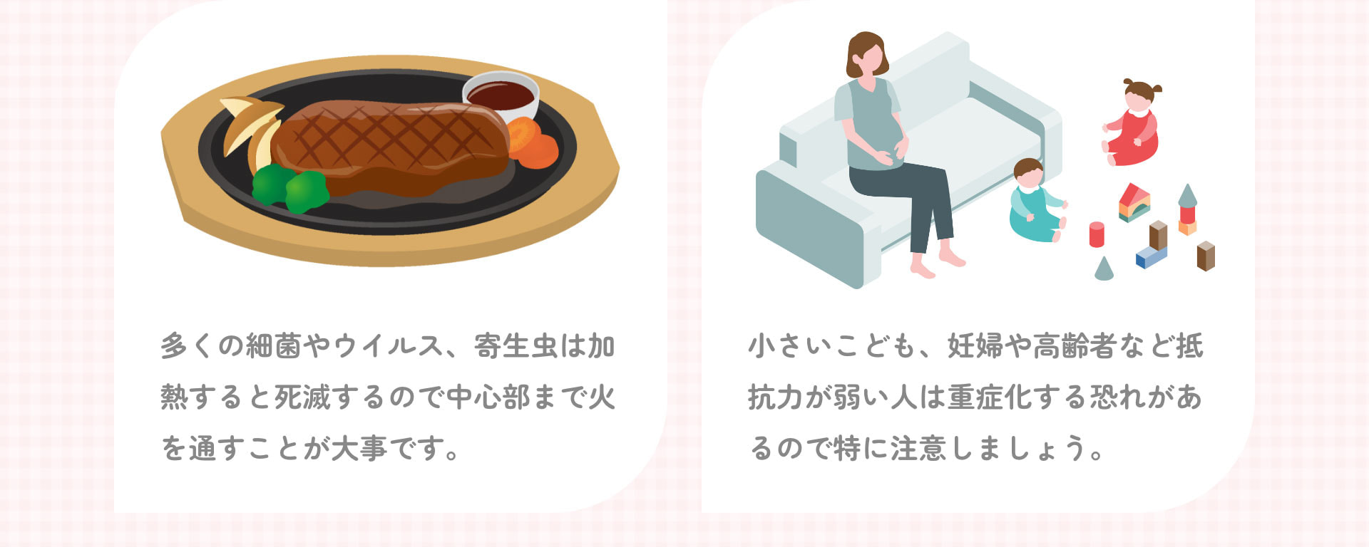 多くの細菌やウイルス、寄生虫は加熱すると死滅するので中心部まで火を通すことが大事です。 小さいこども、妊婦や高齢者など抵抗力が弱い人は重症化する恐れがあるので特に注意しましょう。