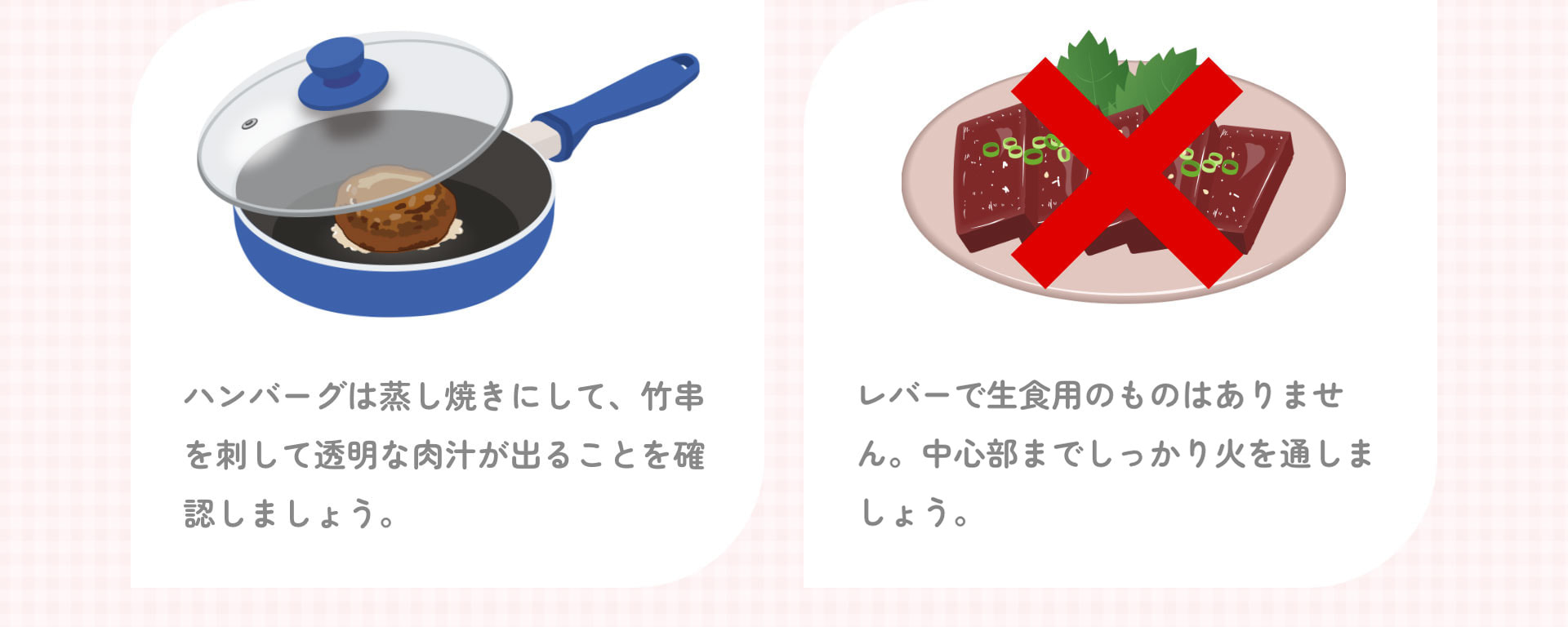 ハンバーグは蒸し焼きにして、竹串を刺して透明な肉汁が出ることを確認しましょう。 レバーで生食用のものはありません。中心部までしっかり火を通しましょう。
