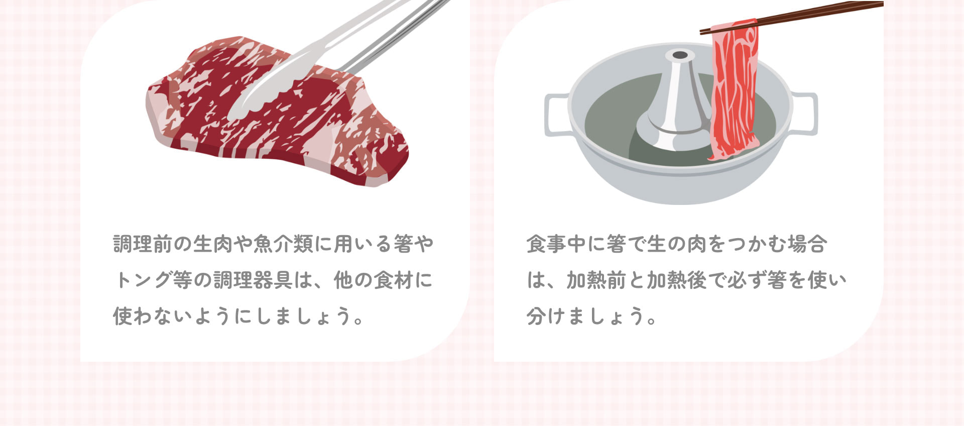 調理前の生肉や魚介類に用いる箸やトング等の調理器具は、他の食材に使わないようにしましょう。 食事中に箸で生の肉をつかむ場合は、加熱前と加熱後で必ず箸を使い分けましょう。