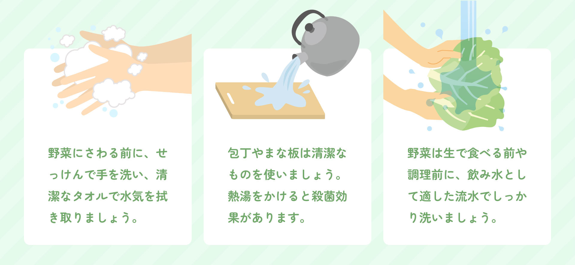 野菜にさわる前に、せっけんで手を洗い、清潔なタオルで水気を拭き取りましょう。 包丁やまな板は清潔なものを使いましょう。熱湯をかけると殺菌効果があります。 野菜は生で食べる前や調理前に、飲み水として適した流水でしっかり洗いましょう。