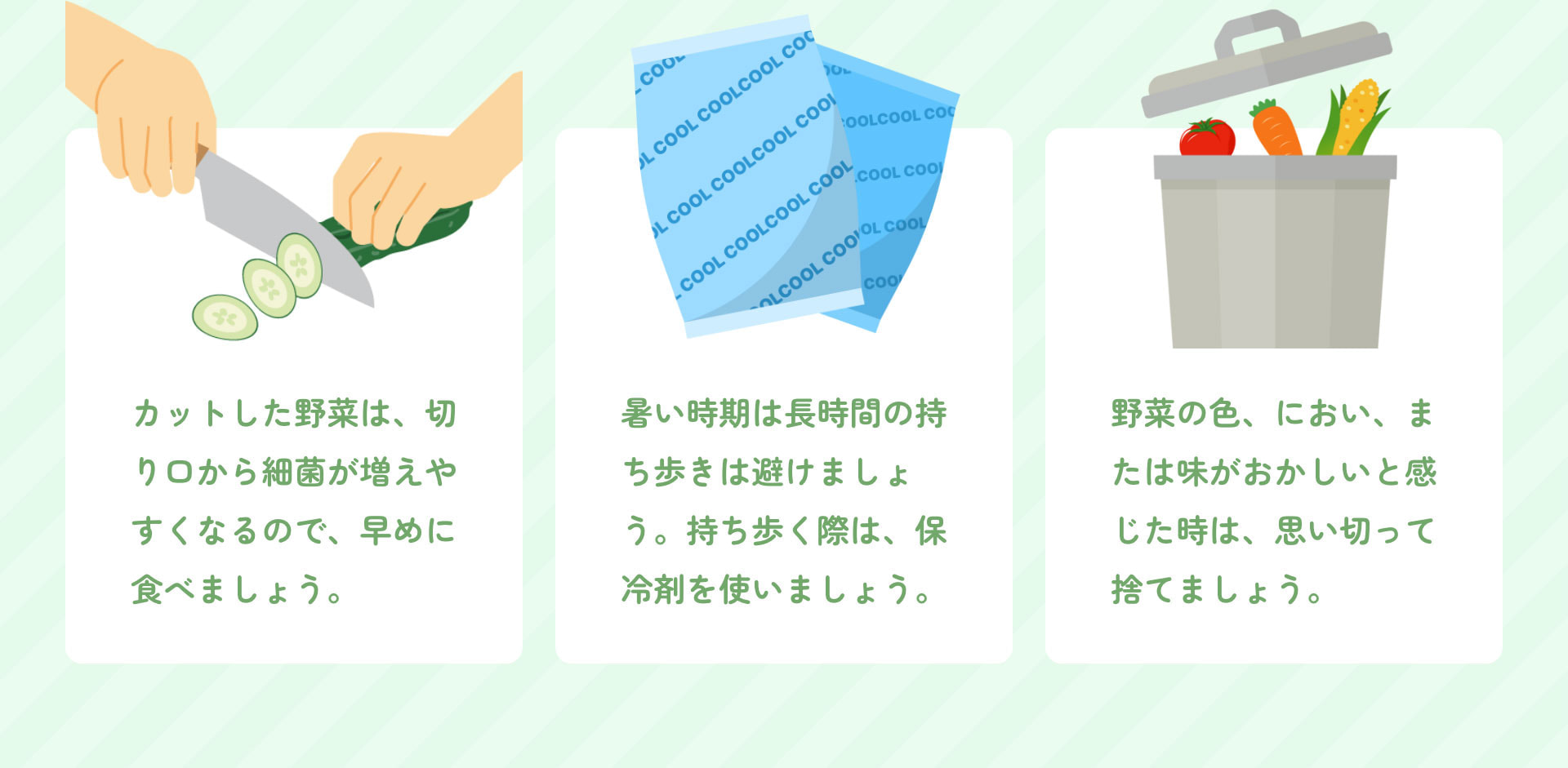 カットした野菜は、切り口から細菌が増えやすくなるので、早めに食べましょう。 暑い時期は長時間の持ち歩きは避けましょう。持ち歩く際は、保冷剤を使いましょう。 野菜の色、におい、または味がおかしいと感じた時は、思い切って捨てましょう。