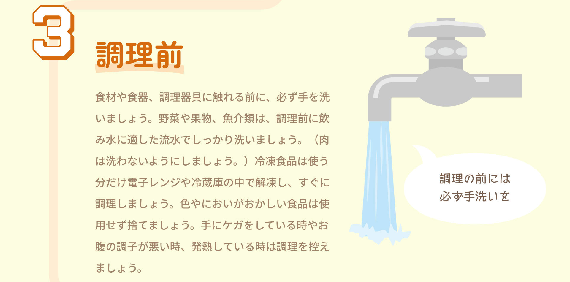 3.調理前 食材や食器、調理器具に触れる前に、必ず手を洗いましょう。野菜や果物、魚介類は、調理前に飲み水に適した流水でしっかり洗いましょう。（肉は洗わないようにしましょう。）冷凍食品は使う分だけ電子レンジや冷蔵庫の中で解凍し、すぐに調理しましょう。色やにおいがおかしい食品は使用せず捨てましょう。手にケガをしている時やお腹の調子が悪い時、発熱している時は調理を控えましょう。