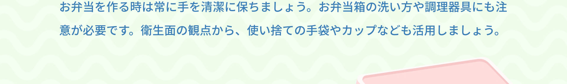 お弁当を作る時は常に手を清潔に保ちましょう。お弁当箱の洗い方や調理器具にも注意が必要です。衛生面の観点から、使い捨ての手袋やカップなども活用しましょう。