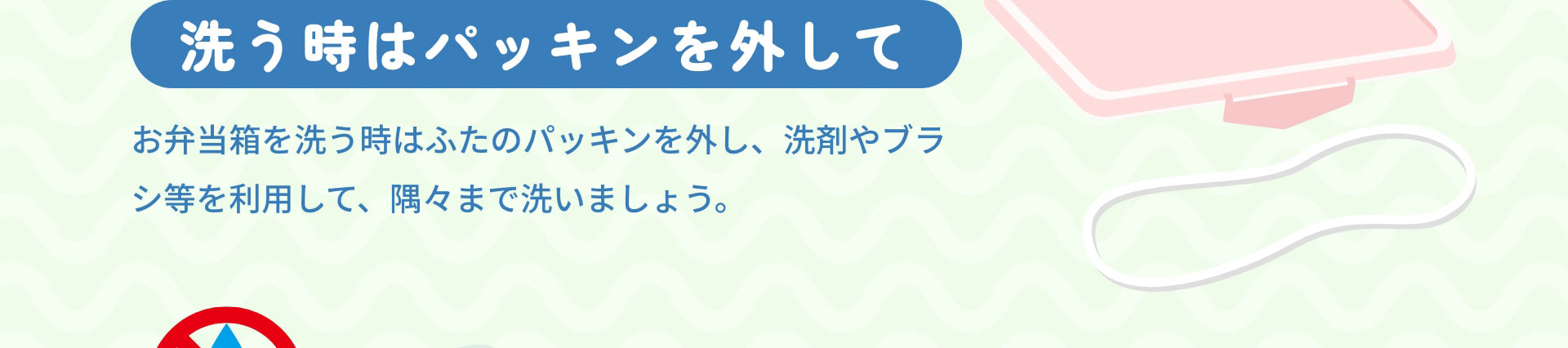 洗う時はパッキンを外して　お弁当箱を洗う時はふたのパッキンを外し、洗剤やブラシ等を利用して、隅々まで洗いましょう。