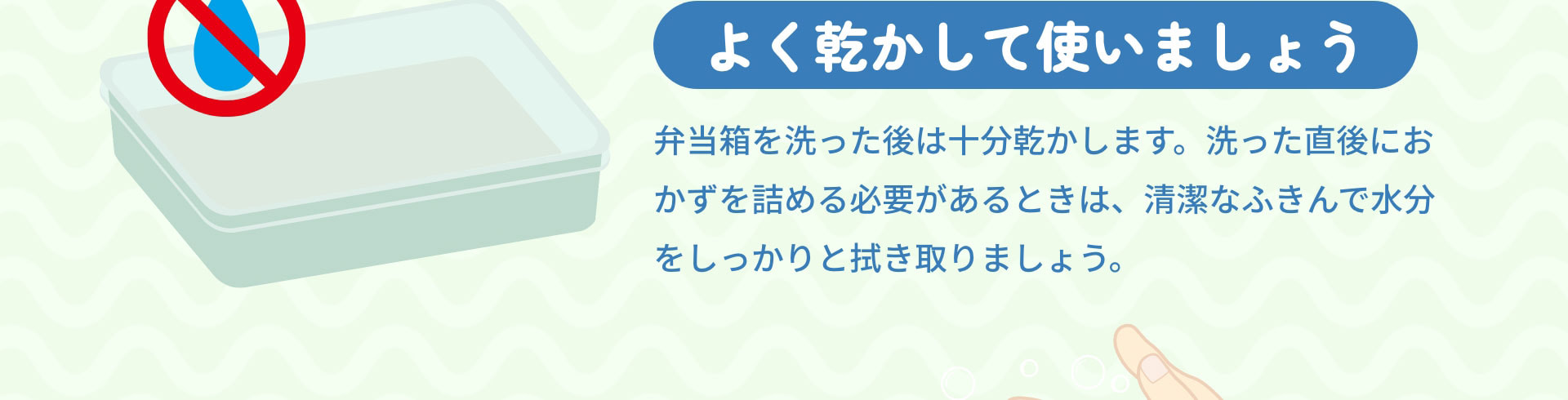 よく乾かして使いましょう　弁当箱を洗った後は十分乾かします。洗った直後におかずを詰める必要があるときは、清潔なふきんで水分をしっかりと拭き取りましょう。