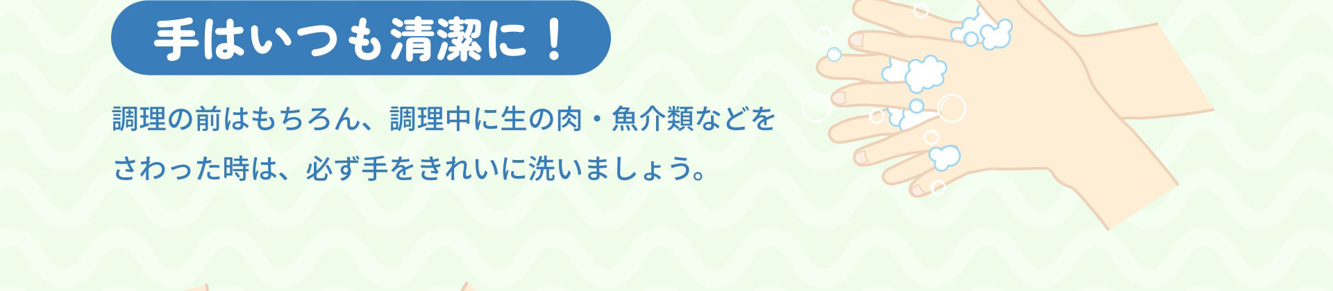手はいつも清潔に！　調理の前はもちろん、調理中に生の肉・魚介類などをさわった時は、必ず手をきれいに洗いましょう。