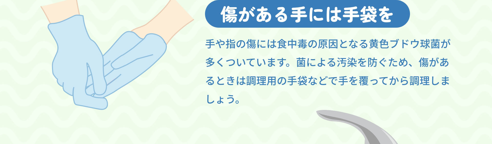 傷がある手には手袋を　手や指の傷には食中毒の原因となる黄色ブドウ球菌が多くついています。菌による汚染を防ぐため、傷があるときは調理用の手袋などで手を覆ってから調理しましょう。