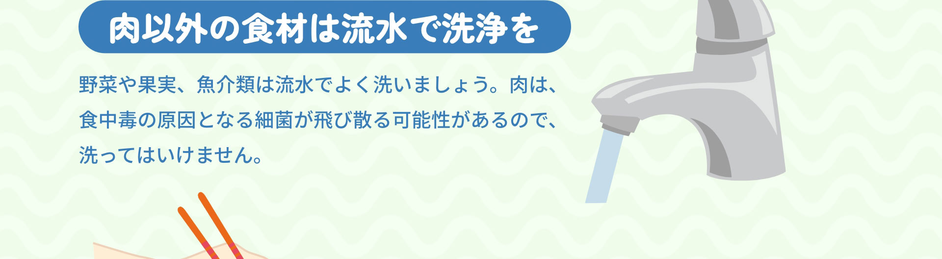 肉以外の食材は流水で洗浄を　野菜や果実、魚介類は流水でよく洗いましょう。肉は、食中毒の原因となる細菌が飛び散る可能性があるので、洗ってはいけません。