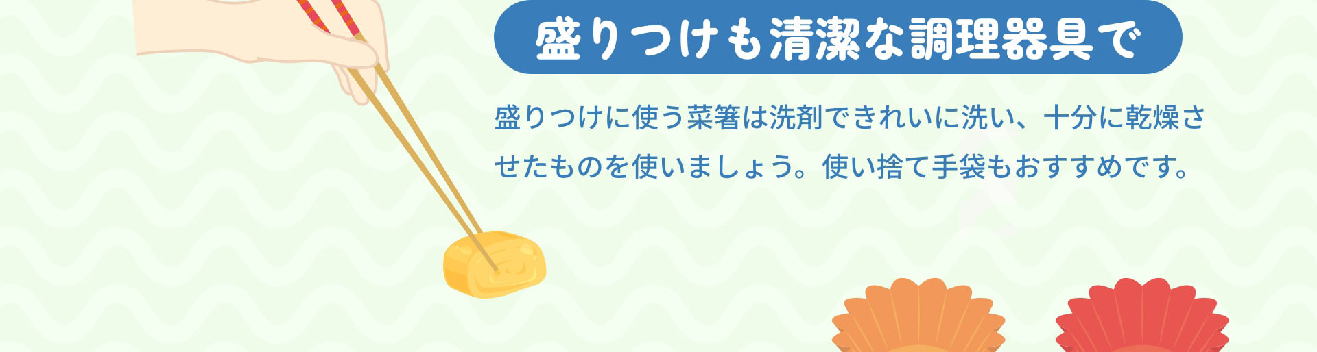盛りつけも清潔な調理器具で　盛りつけに使う菜箸は洗剤できれいに洗い、十分に乾燥させたものを使いましょう。使い捨て手袋もおすすめです。