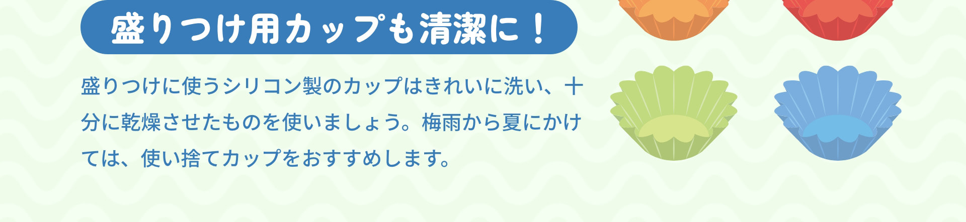 盛りつけ用カップも清潔に！　盛りつけに使うシリコン製のカップはきれいに洗い、十分に乾燥させたものを使いましょう。梅雨から夏にかけては、使い捨てカップをおすすめします。