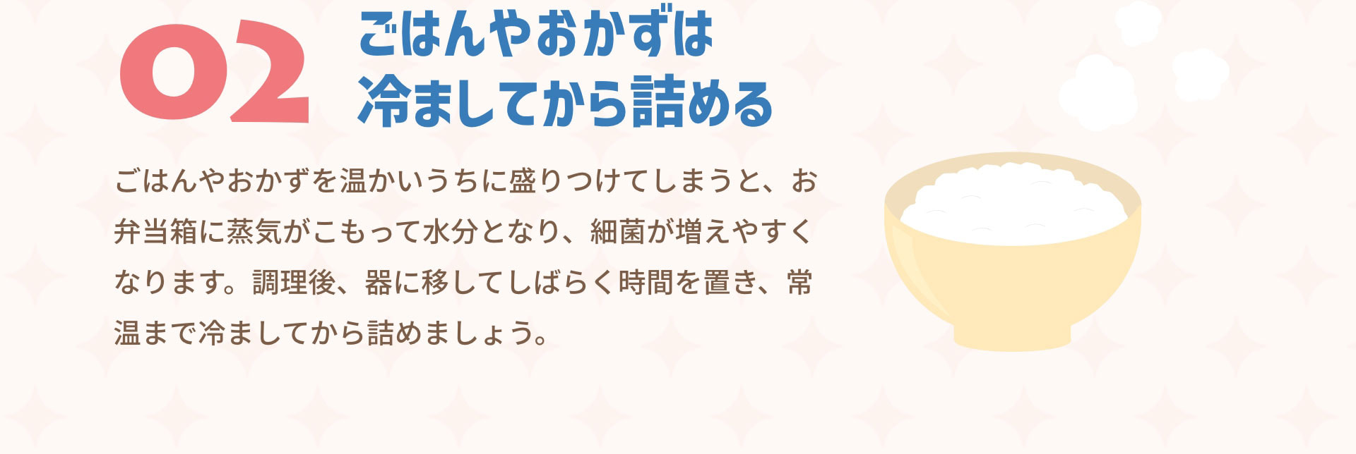 ０２ごはんやおかずは冷ましてから詰める　ごはんやおかずを温かいうちに盛りつけてしまうと、お弁当箱に蒸気がこもって水分となり、細菌が増えやすくなります。調理後、器に移してしばらく時間を置き、常温まで冷ましてから詰めましょう。