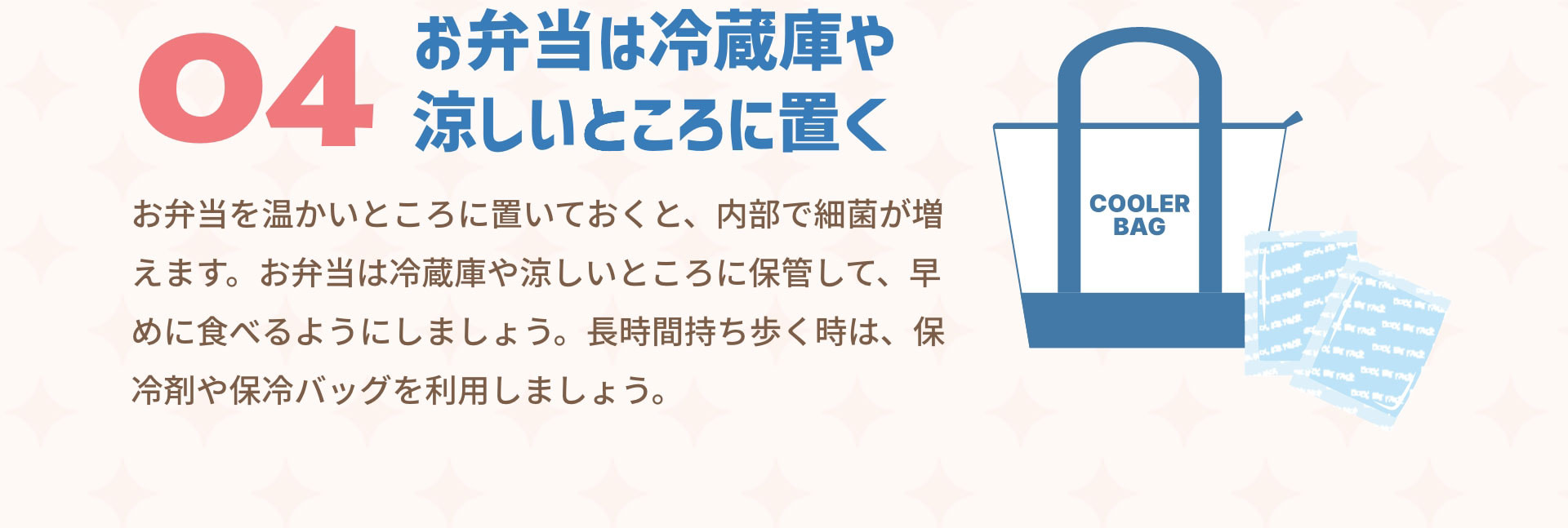 ０４お弁当は冷蔵庫や涼しいところに置く　お弁当を温かいところに置いておくと、内部で細菌が増えます。お弁当は冷蔵庫や涼しいところに保管して、早めに食べるようにしましょう。長時間持ち歩く時は、保冷剤や保冷バッグを利用しましょう。