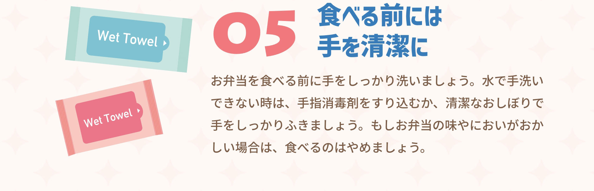 ０５食べる前には手を清潔に　お弁当を食べる前に手をしっかり洗いましょう。水で手洗いできない時は、手指消毒剤をすり込むか、清潔なおしぼりで手をしっかりふきましょう。もしお弁当の味やにおいがおかしい場合は、食べるのはやめましょう。