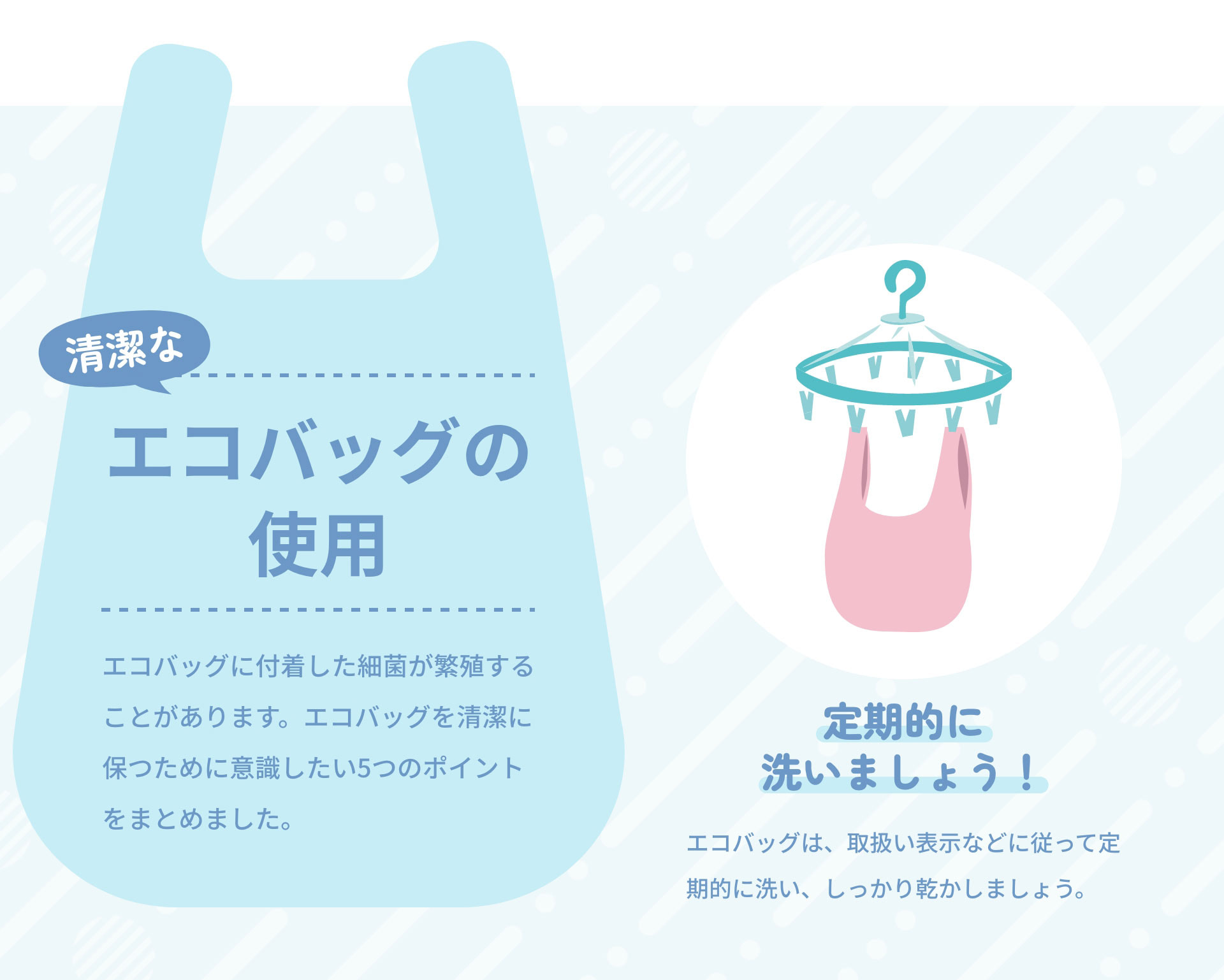 清潔なエコバッグの使用　エコバッグに付着した細菌が繁殖することがあります。エコバッグを清潔に保つために意識したい5つのポイントをまとめました。｜定期的に洗いましょう！　エコバッグは、取扱い表示などに従って定期的に洗い、しっかり乾かしましょう。
